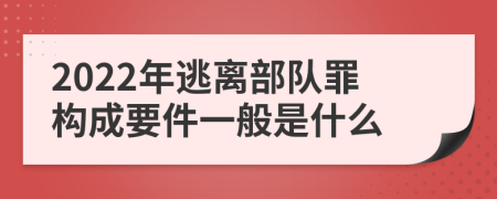 2022年逃离部队罪构成要件一般是什么