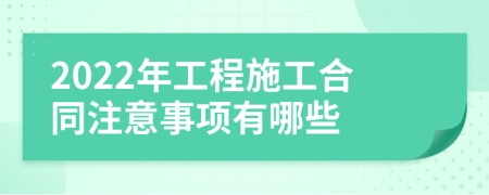 2022年工程施工合同注意事项有哪些