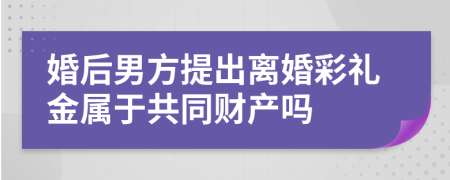 婚后男方提出离婚彩礼金属于共同财产吗