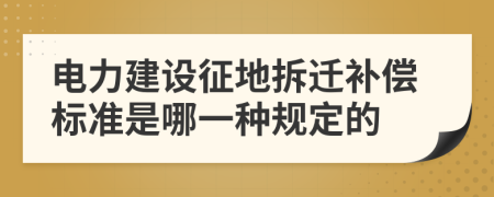 电力建设征地拆迁补偿标准是哪一种规定的