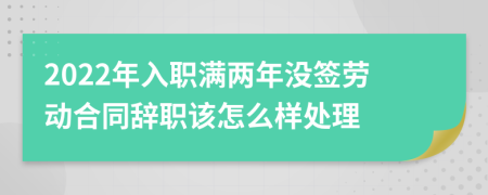 2022年入职满两年没签劳动合同辞职该怎么样处理