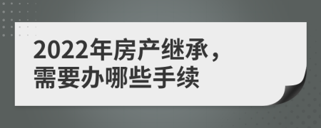 2022年房产继承，需要办哪些手续