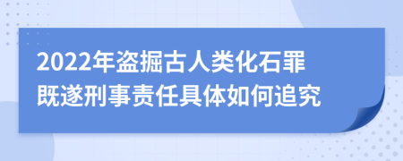 2022年盗掘古人类化石罪既遂刑事责任具体如何追究