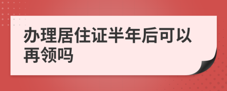 办理居住证半年后可以再领吗