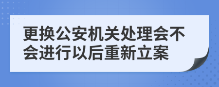 更换公安机关处理会不会进行以后重新立案