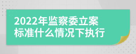 2022年监察委立案标准什么情况下执行