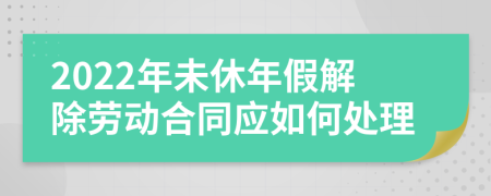 2022年未休年假解除劳动合同应如何处理