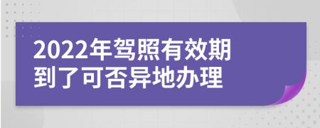 2022年驾照有效期到了可否异地办理