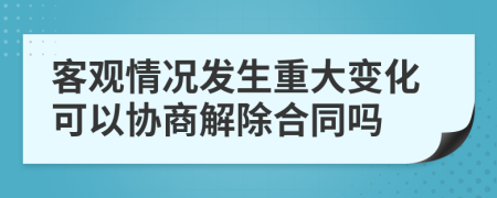 客观情况发生重大变化可以协商解除合同吗