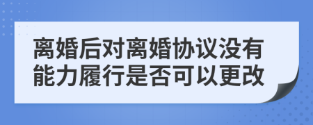 离婚后对离婚协议没有能力履行是否可以更改