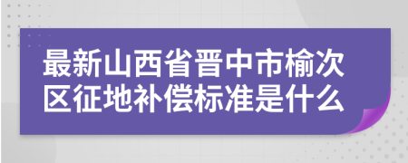 最新山西省晋中市榆次区征地补偿标准是什么