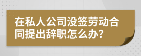 在私人公司没签劳动合同提出辞职怎么办？