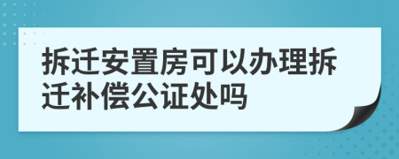 拆迁安置房可以办理拆迁补偿公证处吗