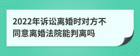 2022年诉讼离婚时对方不同意离婚法院能判离吗