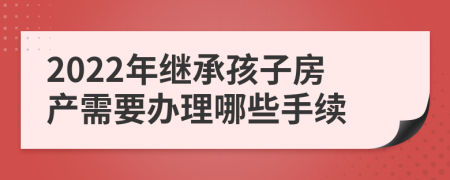 2022年继承孩子房产需要办理哪些手续