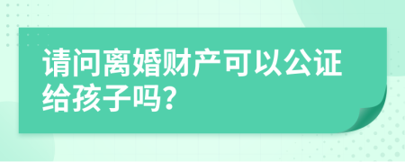 请问离婚财产可以公证给孩子吗？