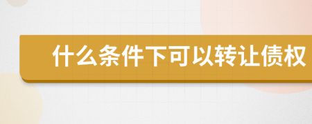 什么条件下可以转让债权
