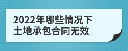 2022年哪些情况下土地承包合同无效