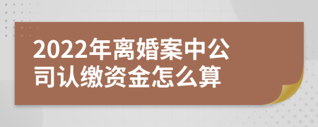 2022年离婚案中公司认缴资金怎么算