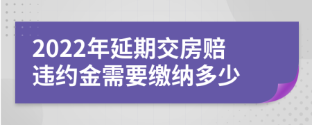 2022年延期交房赔违约金需要缴纳多少