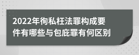 2022年徇私枉法罪构成要件有哪些与包庇罪有何区别