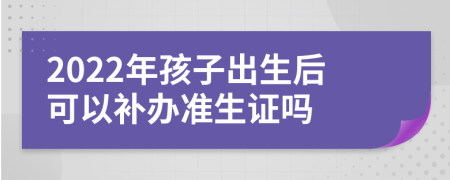 2022年孩子出生后可以补办准生证吗