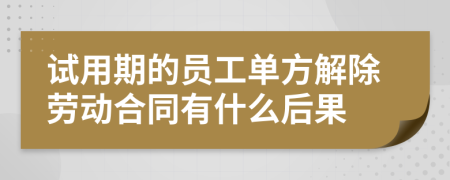 试用期的员工单方解除劳动合同有什么后果