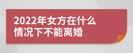 2022年女方在什么情况下不能离婚