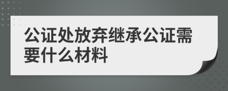 公证处放弃继承公证需要什么材料