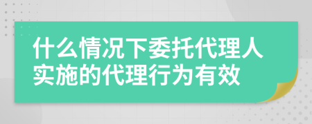 什么情况下委托代理人实施的代理行为有效