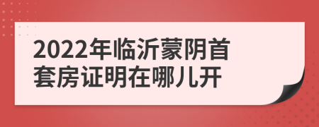 2022年临沂蒙阴首套房证明在哪儿开