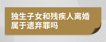 独生子女和残疾人离婚属于遗弃罪吗