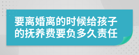 要离婚离的时候给孩子的抚养费要负多久责任