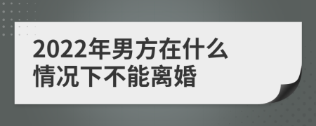 2022年男方在什么情况下不能离婚