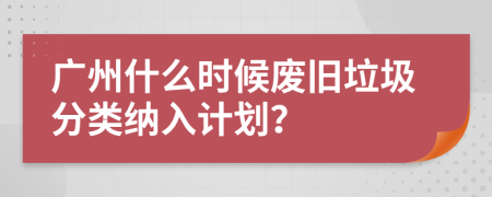 广州什么时候废旧垃圾分类纳入计划？