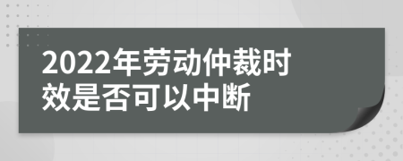 2022年劳动仲裁时效是否可以中断