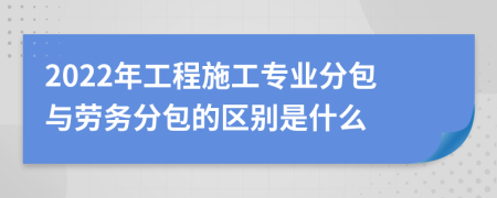 2022年工程施工专业分包与劳务分包的区别是什么