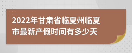 2022年甘肃省临夏州临夏市最新产假时间有多少天