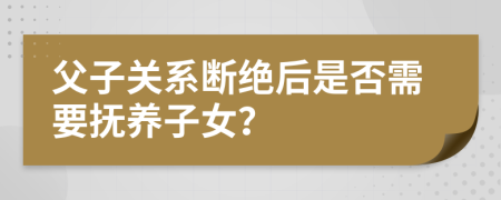 父子关系断绝后是否需要抚养子女？