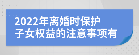 2022年离婚时保护子女权益的注意事项有