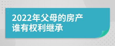 2022年父母的房产谁有权利继承