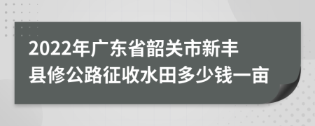 2022年广东省韶关市新丰县修公路征收水田多少钱一亩