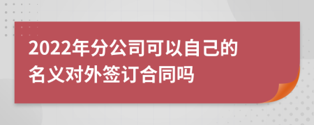 2022年分公司可以自己的名义对外签订合同吗