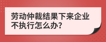 劳动仲裁结果下来企业不执行怎么办？