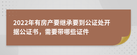 2022年有房产要继承要到公证处开据公证书，需要带哪些证件