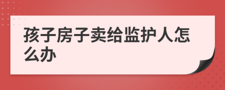 孩子房子卖给监护人怎么办