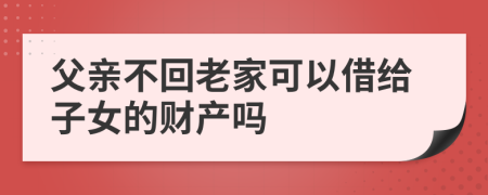 父亲不回老家可以借给子女的财产吗