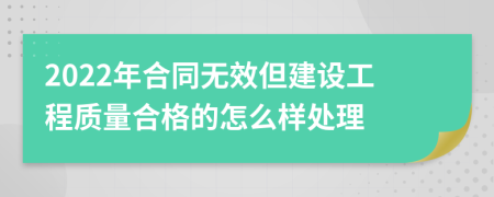 2022年合同无效但建设工程质量合格的怎么样处理