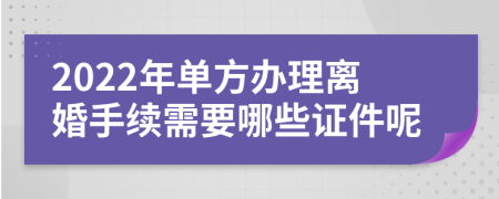 2022年单方办理离婚手续需要哪些证件呢