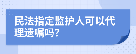 民法指定监护人可以代理遗嘱吗？